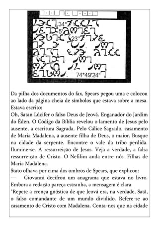 Da pilha dos documentos do fax, Spears pegou uma e colocou
ao lado da página cheia de símbolos que estava sobre a mesa.
Estava escrito:
Oh, Satan Lúcifer o falso Deus de Jeová. Enganador do Jardim
do Éden. O Código da Bíblia revelou o lamento de Jesus pelo
ausente, a escritura Sagrada. Pelo Cálice Sagrado, casamento
de Maria Madalena, a ausente filha de Deus, o maior. Busque
na cidade da serpente. Encontre o vale da tribo perdida.
Ilumine-se. A ressurreição de Jesus. Veja a verdade, a falsa
ressurreição de Cristo. O Nefilim anda entre nós. Filhas de
Maria Madalena.
Stato olhava por cima dos ombros de Spears, que explicou:
—     Giovanni decifrou um anagrama que estava no livro.
Embora a redação pareça estranha, a mensagem é clara.
"Repete a crença gnóstica de que Jeová era, na verdade, Satã,
o falso comandante de um mundo dividido. Refere-se ao
casamento de Cristo com Madalena. Conta-nos que na cidade
 