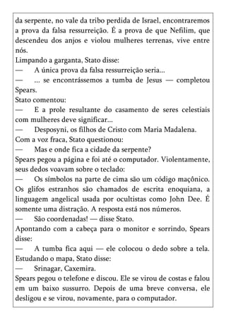 da serpente, no vale da tribo perdida de Israel, encontraremos
a prova da falsa ressurreição. É a prova de que Nefilim, que
descendeu dos anjos e violou mulheres terrenas, vive entre
nós.
Limpando a garganta, Stato disse:
—      A única prova da falsa ressurreição seria...
—      ... se encontrássemos a tumba de Jesus — completou
Spears.
Stato comentou:
—      E a prole resultante do casamento de seres celestiais
com mulheres deve significar...
—      Desposyni, os filhos de Cristo com Maria Madalena.
Com a voz fraca, Stato questionou:
—      Mas e onde fica a cidade da serpente?
Spears pegou a página e foi até o computador. Violentamente,
seus dedos voavam sobre o teclado:
—      Os símbolos na parte de cima são um código maçônico.
Os glifos estranhos são chamados de escrita enoquiana, a
linguagem angelical usada por ocultistas como John Dee. É
somente uma distração. A resposta está nos números.
—      São coordenadas! — disse Stato.
Apontando com a cabeça para o monitor e sorrindo, Spears
disse:
—      A tumba fica aqui — ele colocou o dedo sobre a tela.
Estudando o mapa, Stato disse:
—      Srinagar, Caxemira.
Spears pegou o telefone e discou. Ele se virou de costas e falou
em um baixo sussurro. Depois de uma breve conversa, ele
desligou e se virou, novamente, para o computador.
 