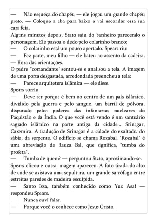 —      Não esqueça do chapéu — ele jogou um grande chapéu
preto. — Coloque a aba para baixo e vai esconder essa sua
cara feia.
Alguns minutos depois, Stato saiu do banheiro parecendo o
personagem. Ele passou o dedo pelo colarinho branco:
—      O colarinho está um pouco apertado. Spears riu:
—      Faz parte, meu filho — ele bateu no assento da cadeira.
— Hora das orientações.
O padre "comandante" sentou-se e analisou a tela. A imagem
de uma porta desgastada, arredondada preencheu a tela:
—      Parece arquitetura islâmica — ele disse.
Spears sorriu:
—      Deve ser porque é bem no centro de um país islâmico,
dividido pela guerra e pelo sangue, um barril de pólvora,
disputado pelos poderes das infantarias nucleares do
Paquistão e da Índia. O que você está vendo é um santuário
sagrado islâmico na parte antiga da cidade... Srinagar,
Caxemira. A tradução de Srinagar é a cidade do exaltado, do
sábio, da serpente. O edifício se chama Rozabal. "Rozabal" é
uma abreviação de Rauza Bal, que significa, "tumba do
profeta".
—      Tumba de quem? — perguntou Stato, aproximando-se.
Spears clicou e outra imagem apareceu. A foto tirada do alto
de onde se avistava uma sepultura, um grande sarcófago entre
estreitas paredes de madeira esculpida.
—      Santo Issa, também conhecido como Yuz Asaf —
respondeu Spears.
—      Nunca ouvi falar.
—      Porque você o conhece como Jesus Cristo.
 