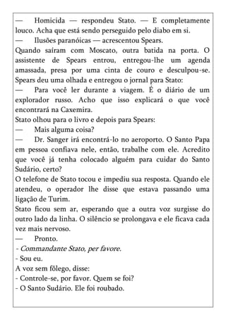 —      Homicida — respondeu Stato. — E completamente
louco. Acha que está sendo perseguido pelo diabo em si.
—      Ilusões paranóicas — acrescentou Spears.
Quando saíram com Moscato, outra batida na porta. O
assistente de Spears entrou, entregou-lhe um agenda
amassada, presa por uma cinta de couro e desculpou-se.
Spears deu uma olhada e entregou o jornal para Stato:
—      Para você ler durante a viagem. É o diário de um
explorador russo. Acho que isso explicará o que você
encontrará na Caxemira.
Stato olhou para o livro e depois para Spears:
—      Mais alguma coisa?
—      Dr. Sanger irá encontrá-lo no aeroporto. O Santo Papa
em pessoa confiava nele, então, trabalhe com ele. Acredito
que você já tenha colocado alguém para cuidar do Santo
Sudário, certo?
O telefone de Stato tocou e impediu sua resposta. Quando ele
atendeu, o operador lhe disse que estava passando uma
ligação de Turim.
Stato ficou sem ar, esperando que a outra voz surgisse do
outro lado da linha. O silêncio se prolongava e ele ficava cada
vez mais nervoso.
—      Pronto.
- Commandante Stato, per favore.
- Sou eu.
A voz sem fôlego, disse:
- Controle-se, por favor. Quem se foi?
- O Santo Sudário. Ele foi roubado.
 