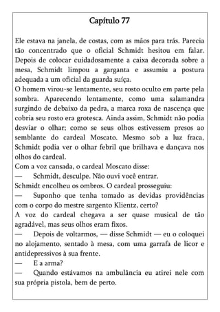 Capítulo 77

Ele estava na janela, de costas, com as mãos para trás. Parecia
tão concentrado que o oficial Schmidt hesitou em falar.
Depois de colocar cuidadosamente a caixa decorada sobre a
mesa, Schmidt limpou a garganta e assumiu a postura
adequada a um oficial da guarda suíça.
O homem virou-se lentamente, seu rosto oculto em parte pela
sombra. Aparecendo lentamente, como uma salamandra
surgindo de debaixo da pedra, a marca roxa de nascença que
cobria seu rosto era grotesca. Ainda assim, Schmidt não podia
desviar o olhar; como se seus olhos estivessem presos ao
semblante do cardeal Moscato. Mesmo sob a luz fraca,
Schmidt podia ver o olhar febril que brilhava e dançava nos
olhos do cardeal.
Com a voz cansada, o cardeal Moscato disse:
—     Schmidt, desculpe. Não ouvi você entrar.
Schmidt encolheu os ombros. O cardeal prosseguiu:
—     Suponho que tenha tomado as devidas providências
com o corpo do mestre sargento Klientz, certo?
A voz do cardeal chegava a ser quase musical de tão
agradável, mas seus olhos eram fixos.
—     Depois de voltarmos, — disse Schmidt — eu o coloquei
no alojamento, sentado à mesa, com uma garrafa de licor e
antidepressivos à sua frente.
—     E a arma?
—     Quando estávamos na ambulância eu atirei nele com
sua própria pistola, bem de perto.
 