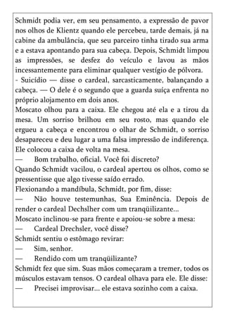 Schmidt podia ver, em seu pensamento, a expressão de pavor
nos olhos de Klientz quando ele percebeu, tarde demais, já na
cabine da ambulância, que seu parceiro tinha tirado sua arma
e a estava apontando para sua cabeça. Depois, Schmidt limpou
as impressões, se desfez do veículo e lavou as mãos
incessantemente para eliminar qualquer vestígio de pólvora.
- Suicídio — disse o cardeal, sarcasticamente, balançando a
cabeça. — O dele é o segundo que a guarda suíça enfrenta no
próprio alojamento em dois anos.
Moscato olhou para a caixa. Ele chegou até ela e a tirou da
mesa. Um sorriso brilhou em seu rosto, mas quando ele
ergueu a cabeça e encontrou o olhar de Schmidt, o sorriso
desapareceu e deu lugar a uma falsa impressão de indiferença.
Ele colocou a caixa de volta na mesa.
—      Bom trabalho, oficial. Você foi discreto?
Quando Schmidt vacilou, o cardeal apertou os olhos, como se
pressentisse que algo tivesse saído errado.
Flexionando a mandíbula, Schmidt, por fim, disse:
—      Não houve testemunhas, Sua Eminência. Depois de
render o cardeal Dechslher com um tranqüilizante...
Moscato inclinou-se para frente e apoiou-se sobre a mesa:
—      Cardeal Drechsler, você disse?
Schmidt sentiu o estômago revirar:
—      Sim, senhor.
—      Rendido com um tranqüilizante?
Schmidt fez que sim. Suas mãos começaram a tremer, todos os
músculos estavam tensos. O cardeal olhava para ele. Ele disse:
—      Precisei improvisar... ele estava sozinho com a caixa.
 