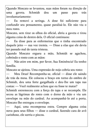 Quando Moscato se levantou, suas mãos foram na direção de
uma gaveta. Schmidt deu um passo para trás
involuntariamente:
—     Eu removi a seringa. A dose foi suficiente para
confundir seu pensamento, quase paralisá-lo. Ele não viu o
meu rosto.
Moscato, sem tirar os olhos do oficial, abriu a gaveta e tirou
alguma coisa de dentro dela. O oficial continuou:
—     Eu disse para as enfermeiras que o tinha encontrado
daquele jeito — sua voz tremia. — Disse a elas que ele devia
ter passado mal de tanta tristeza.
Quando Moscato ergueu a mão, Schmidt se agachou,
cobrindo o rosto com as mãos:
—     Não atire em mim, por favor, Sua Eminência! Eu tenho
família.
Moscato se ajeitou. Uma expressão de nojo cobria seu rosto:
—     Meu Deus! Recomponha-se, oficial — disse ele saindo
de trás da mesa. Ele colocou o braço em torno do ombro de
Schmidt, deu uma forte gargalhada e deu-lhe um tapa nas
costas: — Você realmente achou que eu fosse te matar?
Schmidt estremeceu com a força do tapa e se recompôs. Ele
secou as lágrimas do rosto com o dorso da mão e viu um
envelope na mão do cardeal. Ao acompanhá-lo até a porta,
Moscato lhe entregou o envelope.
—     Aqui, uma recompensa extra. Compre alguma coisa
nova para seus filhos — disse o cardeal, fazendo cara de avô
carinhoso, ele sorriu e piscou.
 