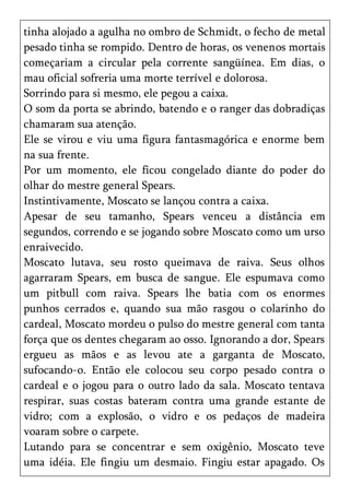 tinha alojado a agulha no ombro de Schmidt, o fecho de metal
pesado tinha se rompido. Dentro de horas, os venenos mortais
começariam a circular pela corrente sangüínea. Em dias, o
mau oficial sofreria uma morte terrível e dolorosa.
Sorrindo para si mesmo, ele pegou a caixa.
O som da porta se abrindo, batendo e o ranger das dobradiças
chamaram sua atenção.
Ele se virou e viu uma figura fantasmagórica e enorme bem
na sua frente.
Por um momento, ele ficou congelado diante do poder do
olhar do mestre general Spears.
Instintivamente, Moscato se lançou contra a caixa.
Apesar de seu tamanho, Spears venceu a distância em
segundos, correndo e se jogando sobre Moscato como um urso
enraivecido.
Moscato lutava, seu rosto queimava de raiva. Seus olhos
agarraram Spears, em busca de sangue. Ele espumava como
um pitbull com raiva. Spears lhe batia com os enormes
punhos cerrados e, quando sua mão rasgou o colarinho do
cardeal, Moscato mordeu o pulso do mestre general com tanta
força que os dentes chegaram ao osso. Ignorando a dor, Spears
ergueu as mãos e as levou ate a garganta de Moscato,
sufocando-o. Então ele colocou seu corpo pesado contra o
cardeal e o jogou para o outro lado da sala. Moscato tentava
respirar, suas costas bateram contra uma grande estante de
vidro; com a explosão, o vidro e os pedaços de madeira
voaram sobre o carpete.
Lutando para se concentrar e sem oxigênio, Moscato teve
uma idéia. Ele fingiu um desmaio. Fingiu estar apagado. Os
 