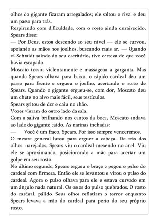 olhos do gigante ficaram arregalados; ele soltou o rival e deu
um passo para trás.
Respirando com dificuldade, com o rosto ainda enraivecido,
Spears disse:
— Por Deus, estou descendo ao seu nível — ele se curvou,
apoiando as mãos nos joelhos, buscando mais ar. — Quando
vi Schmidt saindo do seu escritório, tive certeza de que você
havia escapado.
Moscato tossiu violentamente e massageou a garganta. Mas
quando Spears olhava para baixo, o rápido cardeal deu um
passo para frente e ergueu o joelho, acertando o rosto de
Spears. Quando o gigante ergueu-se, com dor, Moscato deu
um chute no alvo mais fácil, seus testículos.
Spears gritou de dor e caiu no chão.
Vozes vieram do outro lado da sala.
Com a saliva brilhando nos cantos da boca, Moscato andava
ao lado do gigante caído. As narinas inchadas:
—      Você é um fraco, Spears. Por isso sempre venceremos.
O mestre general lutou para erguer a cabeça. De trás dos
olhos marejados, Spears viu o cardeal mexendo no anel. Viu
ele se aproximando, posicionando a mão para acertar um
golpe em seu rosto.
No último segundo, Spears ergueu o braço e pegou o pulso do
cardeal com firmeza. Então ele se levantou e virou o pulso do
cardeal. Agora o pulso olhava para ele e estava curvado em
um ângulo nada natural. Os ossos do pulso quebrados. O rosto
do cardeal, pálido. Seus olhos refletiam o terror enquanto
Spears levava a mão do cardeal para perto do seu próprio
rosto.
 
