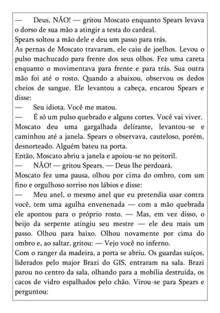 —      Deus, NÃO! — gritou Moscato enquanto Spears levava
o dorso de sua mão a atingir a testa do cardeal.
Spears soltou a mão dele e deu um passo para trás.
As pernas de Moscato travaram, ele caiu de joelhos. Levou o
pulso machucado para frente dos seus olhos. Fez uma careta
enquanto o movimentava para frente e para trás. Sua outra
mão foi até o rosto. Quando a abaixou, observou os dedos
cheios de sangue. Ele levantou a cabeça, encarou Spears e
disse:
—      Seu idiota. Você me matou.
—      É só um pulso quebrado e alguns cortes. Você vai viver.
Moscato deu uma gargalhada delirante, levantou-se e
caminhou até a janela. Spears o observava, cauteloso, porém,
desnorteado. Alguém bateu na porta.
Então, Moscato abriu a janela e apoiou-se no peitoril.
—      NÃO! — gritou Spears. — Deus lhe perdoará.
Moscato fez uma pausa, olhou por cima do ombro, com um
fino e orgulhoso sorriso nos lábios e disse:
—      Meu anel, o mesmo anel que eu pretendia usar contra
você, tem uma agulha envenenada — com a mão quebrada
ele apontou para o próprio rosto. — Mas, em vez disso, o
beijo da serpente atingiu seu mestre — ele deu mais um
passo. Olhou para baixo. Olhou novamente por cima do
ombro e, ao saltar, gritou: — Vejo você no inferno.
Com o ranger da madeira, a porta se abriu. Os guardas suíços,
liderados pelo major Brazi do GIS, entraram na sala. Brazi
parou no centro da sala, olhando para a mobília destruída, os
cacos de vidro espalhados pelo chão. Virou-se para Spears e
perguntou:
 
