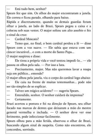 —      Está tudo bem, senhor?
Spears fez que sim. Os olhos do major encontraram a janela.
Ele correu e ficou parado, olhando para baixo.
Rápida e discretamente, quando os demais guardas foram
olhar a janela, ao lado de Brazi, Spears pegou a caixa e a
colocou sob suas vestes. O major soltou um alto assobio e fez
o sinal da cruz:
—      Cardeal Moscato?
—      Temo que, no final, o bom cardeal perdeu a fé — disse
Spears com a voz suave. — Ele sabia que estava com um
câncer incurável... e com a morte do Santo Papa...
O major suspirou e disse:
-      Ele tirou a própria vida e você tentou impedi-lo... — ele
passou os olhos pela sala. — Por isso a luta.
—      Precisamente, major. Mas não queremos lavar a roupa
suja em público... entende?
O major olhou pela janela, viu o corpo do cardeal logo abaixo:
—      Ele caiu na frente de muitas testemunhas... pode não
ser tão simples de se explicar.
—      Talvez um trágico acidente? —- sugeriu Spears.
—      Entendido, senhor. O senhor cuidará da imprensa?
—      Certamente.
Brazi acertou a postura e foi na direção de Spears, seu olhar
focado nas marcas de dentes que deixaram a mão do mestre
general vermelha e inchada. — O senhor deve ver esse
ferimento, pode infeccionar facilmente.
Spears olhou para a mão ferida, observou o olhar de Brazi,
buscando algum sinal de suspeita. Como não encontrou, ele
concordou, sorrindo.
 