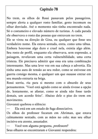 Capítulo 78

No trem, os olhos de Rossi passavam pelos passageiros,
sempre alerta a qualquer rosto familiar, gesto incomum ou
olhar desviado. Até o momento não tinha encontrado nada.
Só o costumeiro e elevado número de turistas. A cada parada
ele observava o rosto das pessoas que entravam no trem.
Ele se virou na direção de Gina, ou qualquer que fosse seu
verdadeiro nome. Ela estava sentada, ereta, como uma tábua.
Embora houvesse algo duro e cruel nela, existia algo além.
Seu rosto de perfil, enquanto ela observava, sem expressão, a
paisagem, revelavam uma certa vulnerabilidade, uma certa
tristeza. Ele precisava admitir que essa era uma combinação
interessante. Mas uma leve voz em sua cabeça o advertia. Ela
tinha uma aura de tensão ao seu redor, como se estivesse em
guerra consigo mesma, e qualquer um que ousasse entrar em
seu mundo entraria na briga.
Rossi sorriu, riu para si mesmo com o absurdo de seus
pensamentos. "Você está agindo como se ainda tivesse a opção
de, lentamente, se afastar, como se ainda não fosse tarde
demais, um acordo feito". Abaixo dele o piso do trem em
movimento.
Giovanni quebrou o silêncio:
—      Ela está em um estado de fuga dissociativo.
Os olhos do professor focaram em Ahriman, que estava
calmamente sentado, com as mãos no colo; mas seu olhar
incisivo era atento, assustador.
—      Você tem alguma pergunta, professore?
Seus olhares se encontraram e Giovanni respondeu:
 