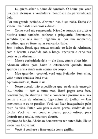 —      Eu quero saber o nome de controle. O nome que você
usa para alcançar a verdadeira identidade da personalidade
dela.
 Por um grande período, Ahriman não disse nada. Então ele
soltou uma risada silenciosa e disse:
—      Como você me surpreende. Não só é versado em artes e
história como também conhece a psiquiatria. Entretanto,
acredito que seja muito ingênuo se, por um momento,
acreditou que eu fosse matar sua curiosidade.
Sem hesitar, Rossi, que estava sentado ao lado de Ahriman,
com a Beretta escondida sob o braço, encostou o cano nas
costelas de Ahriman.
—      Mate a curiosidade dele — ele disse, com o olhar frio.
Ahriman olhou para baixo e estremeceu quando Rossi
apertou a arma ainda mais contra seu corpo.
-      Meu querido... coronel, você está blefando. Sem mim,
você nunca verá sua irmã viva.
Aproximando-se, Rossi disse:
-      Nosso acordo não especificou que eu deveria entregá-
lo... inteiro — com a outra mão, Rossi pegou uma faca.
Lentamente, ele abaixou a mão e começou a pressionar a faca
contra a coxa de Ahriman, logo acima do joelho. — Um
movimento e eu te paraliso. Você vai ficar incapacitado pelo
resto da vida. Então vou para a outra perna, cuidar da sua
rótula. Você vai ver como é preciso pouco esforço para
destruir uma rótula, meu caro doutor.
Respirando fundo, Ahriman demonstrou ter entendido. Ele se
virou para Giovanni:
—      Você já conhece a frase usada como gatilho.
 