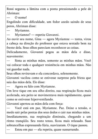 Rossi segurou a lâmina com a ponta pressionando a pele de
Ahriman:
—     O nome!
Engolindo com dificuldade, um fedor azedo saindo de seus
poros, Ahriman disse:
—     Myriamne.
—     Myriamne? — repetiu Giovanni.
Ao ouvir seu nome, Gina — agora Myriamne — tonta, virou
a cabeça na direção do professor que estava sentado bem na
frente dela. Seus olhos pareciam reconhecer as coisas.
Delicadamente, Giovanni pegou as mãos dela e disse,
suavemente:
—     Sinta as minhas mãos, somente as minhas mãos. Você
vai colocar toda e qualquer resistência em minhas mãos. Não
vai guardar nada.
Seus olhos reviravam e ela concordava, solenemente.
Giovanni vacilou como se estivesse surpreso pela frieza que
saia das mãos dela. Ele disse:
—     Agora eu falo com Myriamne.
Um leve tique em seu olho direito, sua respiração ficou mais
acelerada, seu peito se movimentava mais rapidamente, quase
como se estivesse hiperventilando.
Giovanni apertou as mãos dela com força:
—     Você está em paz, Myriamne. Paz. Deixe a tensão, o
medo sair pelas pontas dos seus dedos e cair nas minhas mãos.
Imediatamente, sua respiração diminuiu, chegando a um
ritmo tranqüilo. Seu rosto tenso, ficou mais relaxado. Suas
sobrancelhas expressando fúria, suavizaram. O tique passou.
—     Estou em paz — ela repetiu, quase sussurrando.
 