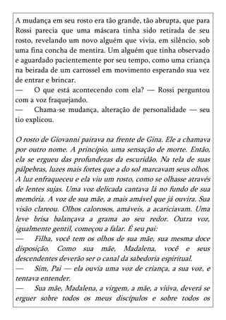 A mudança em seu rosto era tão grande, tão abrupta, que para
Rossi parecia que uma máscara tinha sido retirada de seu
rosto, revelando um novo alguém que vivia, em silêncio, sob
uma fina concha de mentira. Um alguém que tinha observado
e aguardado pacientemente por seu tempo, como uma criança
na beirada de um carrossel em movimento esperando sua vez
de entrar e brincar.
—      O que está acontecendo com ela? — Rossi perguntou
com a voz fraquejando.
—      Chama-se mudança, alteração de personalidade — seu
tio explicou.

O rosto de Giovanni pairava na frente de Gina. Ele a chamava
por outro nome. A princípio, uma sensação de morte. Então,
ela se ergueu das profundezas da escuridão. Na tela de suas
pálpebras, luzes mais fortes que a do sol marcavam seus olhos.
A luz enfraqueceu e ela viu um rosto, como se olhasse através
de lentes sujas. Uma voz delicada cantava lá no fundo de sua
memória. A voz de sua mãe, a mais amável que já ouvira. Sua
visão clareou. Olhos calorosos, amáveis, a acariciavam. Uma
leve brisa balançava a grama ao seu redor. Outra voz,
igualmente gentil, começou a falar. É seu pai:
— Filha, você tem os olhos de sua mãe, sua mesma doce
disposição. Como sua mãe, Madalena, você e seus
descendentes deverão ser o canal da sabedoria espiritual.
— Sim, Pai — ela ouvia uma voz de criança, a sua voz, e
tentava entender.
— Sua mãe, Madalena, a virgem, a mãe, a viúva, deverá se
erguer sobre todos os meus discípulos e sobre todos os
 