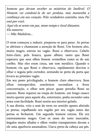 homens que devam receber os mistérios do Inefável. O
Homem vai condená-la de ser profana, mas mantenha a
confiança em seu coração. Pelo verdadeiro caminho, meu Pai
está por você.
Aqui ela se sente em paz, nesse tempo e local distantes.
Ela sussurra:
— Mãe Madalena...

O trem começou a reduzir, preparou-se para parar. As portas
se abriram e chamaram a atenção de Rossi. Um homem alto,
muito magro, entrou no vagão. Rossi o observava. Cabelo
loiro-claro, pele branca, quase albino, tanto que Rossi
esperava que seus olhos fossem vermelhos como os de um
coelho. Mas eles eram cinza, um tom metálico. Quando o
homem viu que Rossi o observava, rapidamente desviou o
olhar e seguiu pelo corredor, sentando-se perto da porta que
levava ao próximo vagão.
Em seu posto privilegiado, o homem claro observava. Seus
olhos entorpecidos, sonolentos escondiam a feroz
concentração, o olhar sem piscar quase prendia Rossi ao
assento. Rossi reparou na roupa do homem, um longo casaco
muito quente para aquele dia, entretanto, podia esconder uma
arma com facilidade. Rossi sentiu seu interior gelado.
À sua direita, veio o som do trem no sentido oposto abrindo
as portas, espalhando seu rugido por seu vagão antes das
portas se fecharem. Um segundo homem entrou. Ele era
extremamente magro. Com os ossos do rosto marcados,
ângulos muito afiados e olhos verdes transparentes davam a
ele uma aparência assustadora. Usava preto da cabeça aos pés.
 