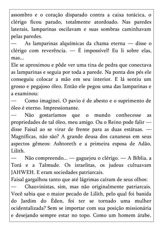 assombro e o coração disparado contra a caixa torácica, o
clérigo ficou parado, totalmente atordoado. Nas paredes
laterais, lamparinas oscilavam e suas sombras caminhavam
pelas paredes.
—      As lamparinas alquímicas da chama eterna — disse o
clérigo com reverência. — É impossível! Eu li sobre elas,
mas...
Ele se aproximou e pôde ver uma tina de pedra que conectava
as lamparinas e seguia por toda a parede. Na ponta dos pés ele
conseguiu colocar a mão em seu interior. E lá sentiu um
grosso e pegajoso óleo. Então ele pegou uma das lamparinas e
a examinou:
—      Como imaginei. O pavio é de abesto e o suprimento de
óleo é eterno. Impressionante.
—      Não gostaríamos que o mundo conhecesse as
propriedades de tal óleo, meu amigo. Ou o Reino pode falir —
disse Faisal ao se virar de frente para as duas estátuas. —
Magníficas, não são? A grande deusa dos cananeus em seus
aspectos gêmeos: Ashtoreth e a primeira esposa de Adão,
Lilith.
—      Não compreendo... — gaguejou o clérigo. — A Bíblia, a
Torá e a Talmude. Os israelitas, os judeus cultuavam
JAHWEH. E eram sociedades patriarcais.
Faisal gargalhou tanto que até lágrimas caíram de seus olhos:
—      Chauvinistas, sim, mas não originalmente patriarcais.
Você sabia que o maior pecado de Lilith, pelo qual foi banida
do Jardim do Éden, foi ter se tornado uma mulher
ocidentalizada? Sem se importar com sua posição missionária
e desejando sempre estar no topo. Como um homem árabe,
 