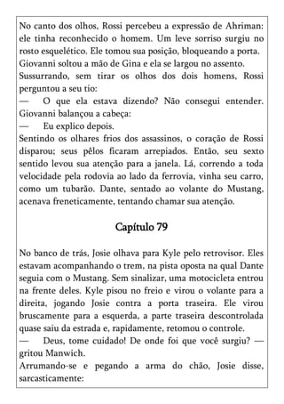 No canto dos olhos, Rossi percebeu a expressão de Ahriman:
ele tinha reconhecido o homem. Um leve sorriso surgiu no
rosto esquelético. Ele tomou sua posição, bloqueando a porta.
Giovanni soltou a mão de Gina e ela se largou no assento.
Sussurrando, sem tirar os olhos dos dois homens, Rossi
perguntou a seu tio:
—     O que ela estava dizendo? Não consegui entender.
Giovanni balançou a cabeça:
—     Eu explico depois.
Sentindo os olhares frios dos assassinos, o coração de Rossi
disparou; seus pêlos ficaram arrepiados. Então, seu sexto
sentido levou sua atenção para a janela. Lá, correndo a toda
velocidade pela rodovia ao lado da ferrovia, vinha seu carro,
como um tubarão. Dante, sentado ao volante do Mustang,
acenava freneticamente, tentando chamar sua atenção.

                        Capítulo 79

No banco de trás, Josie olhava para Kyle pelo retrovisor. Eles
estavam acompanhando o trem, na pista oposta na qual Dante
seguia com o Mustang. Sem sinalizar, uma motocicleta entrou
na frente deles. Kyle pisou no freio e virou o volante para a
direita, jogando Josie contra a porta traseira. Ele virou
bruscamente para a esquerda, a parte traseira descontrolada
quase saiu da estrada e, rapidamente, retomou o controle.
—      Deus, tome cuidado! De onde foi que você surgiu? —
gritou Manwich.
Arrumando-se e pegando a arma do chão, Josie disse,
sarcasticamente:
 