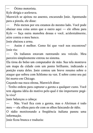 —      Ótimo motorista.
Kyle dirigia e acelerava.
Manwich se ajeitou no assento, encarando Josie. Apontando
para a pistola, ele disse:
—      Pelo menos por ora estamos do mesmo lado. Você pode
abaixar essa coisa antes que o outro aqui — ele olhou para
Kyle — faça outra manobra dessas e você, acidentalmente,
atire contra o meu banco.
Josie abaixou a arma.
—      Assim é melhor. Como foi que você nos encontrou?
Josie riu:
—      Os italianos estavam rastreando seu veículo. Meu
parceiro simplesmente entrou no sistema.
Ela tirou do bolso um computador de mão. Sua tela mostrava
um mapa da cidade com um ponto brilhante, indicando a
posição exata deles. Josie contou um breve resumo sobre o
ataque que sofreu com Schlomo na van. E sobre como seu pai
foi morto em Chicago.
Coçando sua nuca oleosa, Manwich disse:
- Tenho ordens para capturar a garota a qualquer custo. Você
tem alguma idéia do motivo pelo qual é tão importante pegá-
la viva?
Josie balançou a cabeça:
—      Não. Você fica com a garota, mas o Ahriman é todo
meu — ela olhou para ele com os olhos faiscando de ódio.
O rádio monitorando a freqüência italiana passou uma
informação.
Josie ficou branca e traduziu:
 