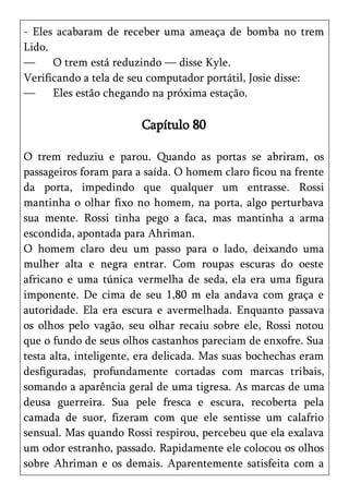 - Eles acabaram de receber uma ameaça de bomba no trem
Lido.
—     O trem está reduzindo — disse Kyle.
Verificando a tela de seu computador portátil, Josie disse:
—     Eles estão chegando na próxima estação.

                        Capítulo 80

O trem reduziu e parou. Quando as portas se abriram, os
passageiros foram para a saída. O homem claro ficou na frente
da porta, impedindo que qualquer um entrasse. Rossi
mantinha o olhar fixo no homem, na porta, algo perturbava
sua mente. Rossi tinha pego a faca, mas mantinha a arma
escondida, apontada para Ahriman.
O homem claro deu um passo para o lado, deixando uma
mulher alta e negra entrar. Com roupas escuras do oeste
africano e uma túnica vermelha de seda, ela era uma figura
imponente. De cima de seu 1,80 m ela andava com graça e
autoridade. Ela era escura e avermelhada. Enquanto passava
os olhos pelo vagão, seu olhar recaiu sobre ele, Rossi notou
que o fundo de seus olhos castanhos pareciam de enxofre. Sua
testa alta, inteligente, era delicada. Mas suas bochechas eram
desfiguradas, profundamente cortadas com marcas tribais,
somando a aparência geral de uma tigresa. As marcas de uma
deusa guerreira. Sua pele fresca e escura, recoberta pela
camada de suor, fizeram com que ele sentisse um calafrio
sensual. Mas quando Rossi respirou, percebeu que ela exalava
um odor estranho, passado. Rapidamente ele colocou os olhos
sobre Ahriman e os demais. Aparentemente satisfeita com a
 