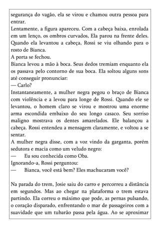 segurança do vagão, ela se virou e chamou outra pessoa para
entrar.
Lentamente, a figura apareceu. Com a cabeça baixa, enrolada
em um lenço, os ombros curvados, Ela parou na frente deles.
Quando ela levantou a cabeça, Rossi se viu olhando para o
rosto de Bianca.
A porta se fechou.
Bianca levou a mão à boca. Seus dedos tremiam enquanto ela
os passava pelo contorno de sua boca. Ela soltou alguns sons
até conseguir pronunciar:
— Carlo?
Instantaneamente, a mulher negra pegou o braço de Bianca
com violência e a levou para longe de Rossi. Quando ele se
levantou, o homem claro se virou e mostrou uma enorme
arma escondida embaixo do seu longo casaco. Seu sorriso
maligno mostrava os dentes amarelados. Ele balançou a
cabeça. Rossi entendeu a mensagem claramente, e voltou a se
sentar.
A mulher negra disse, com a voz vindo da garganta, porém
sedutora e macia como um veludo negro:
—     Eu sou conhecida como Oba.
Ignorando-a, Rossi perguntou:
—     Bianca, você está bem? Eles machucaram você?

Na parada do trem, Josie saiu do carro e percorreu a distância
em segundos. Mas ao chegar na plataforma o trem estava
partindo. Ela correu o máximo que pode, as pernas pulsando,
o coração disparado, enfrentando o mar de passageiros com a
suavidade que um tubarão passa pela água. Ao se aproximar
 