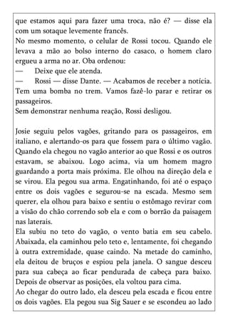 que estamos aqui para fazer uma troca, não é? — disse ela
com um sotaque levemente francês.
No mesmo momento, o celular de Rossi tocou. Quando ele
levava a mão ao bolso interno do casaco, o homem claro
ergueu a arma no ar. Oba ordenou:
—     Deixe que ele atenda.
—     Rossi — disse Dante. — Acabamos de receber a notícia.
Tem uma bomba no trem. Vamos fazê-lo parar e retirar os
passageiros.
Sem demonstrar nenhuma reação, Rossi desligou.

Josie seguiu pelos vagões, gritando para os passageiros, em
italiano, e alertando-os para que fossem para o último vagão.
Quando ela chegou no vagão anterior ao que Rossi e os outros
estavam, se abaixou. Logo acima, via um homem magro
guardando a porta mais próxima. Ele olhou na direção dela e
se virou. Ela pegou sua arma. Engatinhando, foi até o espaço
entre os dois vagões e segurou-se na escada. Mesmo sem
querer, ela olhou para baixo e sentiu o estômago revirar com
a visão do chão correndo sob ela e com o borrão da paisagem
nas laterais.
Ela subiu no teto do vagão, o vento batia em seu cabelo.
Abaixada, ela caminhou pelo teto e, lentamente, foi chegando
à outra extremidade, quase caindo. Na metade do caminho,
ela deitou de bruços e espiou pela janela. O sangue desceu
para sua cabeça ao ficar pendurada de cabeça para baixo.
Depois de observar as posições, ela voltou para cima.
Ao chegar do outro lado, ela desceu pela escada e ficou entre
os dois vagões. Ela pegou sua Sig Sauer e se escondeu ao lado
 