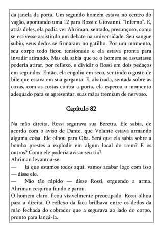 da janela da porta. Um segundo homem estava no centro do
vagão, apontando uma 12 para Rossi e Giovanni. "Inferno". E,
atrás deles, ela podia ver Ahriman, sentado, presunçoso, como
se estivesse assistindo um debate na universidade. Seu sangue
subiu, seus dedos se firmaram no gatilho. Por um momento,
seu corpo todo ficou tensionado e ela estava pronta para
invadir atirando. Mas ela sabia que se o homem se assustasse
poderia atirar, por reflexo, e dividir o Rossi em dois pedaços
em segundos. Então, ela engoliu em seco, sentindo o gosto de
bile que estava em sua garganta. E, abaixada, sentada sobre as
coxas, com as costas contra a porta, ela esperou o momento
adequado para se apresentar, suas mãos tremiam de nervoso.

                        Capítulo 82

Na mão direita, Rossi segurava sua Beretta. Ele sabia, de
acordo com o aviso de Dante, que Volante estava armando
alguma coisa. Ele olhou para Oba. Será que ela sabia sobre a
bomba prestes a explodir em algum local do trem? E os
outros? Como ele poderia avisar seu tio?
Ahriman levantou-se:
—     Já que estamos todos aqui, vamos acabar logo com isso
— disse ele.
—     Não tão rápido — disse Rossi, erguendo a arma.
Ahriman respirou fundo e parou.
O homem claro, ficou visivelmente preocupado. Rossi olhou
para a direita. O reflexo da faca brilhava entre os dedos da
mão fechada do cobrador que a segurava ao lado do corpo,
pronto para lançá-la.
 