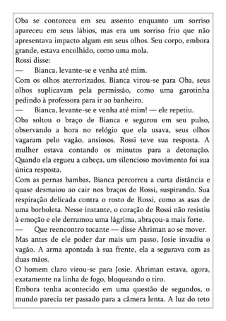 Oba se contorceu em seu assento enquanto um sorriso
apareceu em seus lábios, mas era um sorriso frio que não
apresentava impacto algum em seus olhos. Seu corpo, embora
grande, estava encolhido, como uma mola.
Rossi disse:
—     Bianca, levante-se e venha até mim.
Com os olhos aterrorizados, Bianca virou-se para Oba, seus
olhos suplicavam pela permissão, como uma garotinha
pedindo à professora para ir ao banheiro.
—     Bianca, levante-se e venha até mim! — ele repetiu.
Oba soltou o braço de Bianca e segurou em seu pulso,
observando a hora no relógio que ela usava, seus olhos
vagaram pelo vagão, ansiosos. Rossi teve sua resposta. A
mulher estava contando os minutos para a detonação.
Quando ela ergueu a cabeça, um silencioso movimento foi sua
única resposta.
Com as pernas bambas, Bianca percorreu a curta distância e
quase desmaiou ao cair nos braços de Rossi, suspirando. Sua
respiração delicada contra o rosto de Rossi, como as asas de
uma borboleta. Nesse instante, o coração de Rossi não resistiu
à emoção e ele derramou uma lágrima, abraçou-a mais forte.
—     Que reencontro tocante — disse Ahriman ao se mover.
Mas antes de ele poder dar mais um passo, Josie invadiu o
vagão. A arma apontada à sua frente, ela a segurava com as
duas mãos.
O homem claro virou-se para Josie. Ahriman estava, agora,
exatamente na linha de fogo, bloqueando o tiro.
Embora tenha acontecido em uma questão de segundos, o
mundo parecia ter passado para a câmera lenta. A luz do teto
 