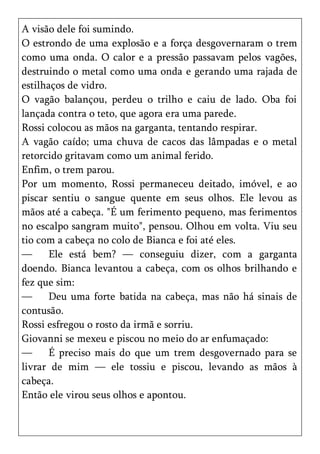 A visão dele foi sumindo.
O estrondo de uma explosão e a força desgovernaram o trem
como uma onda. O calor e a pressão passavam pelos vagões,
destruindo o metal como uma onda e gerando uma rajada de
estilhaços de vidro.
O vagão balançou, perdeu o trilho e caiu de lado. Oba foi
lançada contra o teto, que agora era uma parede.
Rossi colocou as mãos na garganta, tentando respirar.
A vagão caído; uma chuva de cacos das lâmpadas e o metal
retorcido gritavam como um animal ferido.
Enfim, o trem parou.
Por um momento, Rossi permaneceu deitado, imóvel, e ao
piscar sentiu o sangue quente em seus olhos. Ele levou as
mãos até a cabeça. "É um ferimento pequeno, mas ferimentos
no escalpo sangram muito", pensou. Olhou em volta. Viu seu
tio com a cabeça no colo de Bianca e foi até eles.
—      Ele está bem? — conseguiu dizer, com a garganta
doendo. Bianca levantou a cabeça, com os olhos brilhando e
fez que sim:
—      Deu uma forte batida na cabeça, mas não há sinais de
contusão.
Rossi esfregou o rosto da irmã e sorriu.
Giovanni se mexeu e piscou no meio do ar enfumaçado:
—      É preciso mais do que um trem desgovernado para se
livrar de mim — ele tossiu e piscou, levando as mãos à
cabeça.
Então ele virou seus olhos e apontou.
 