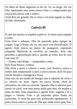 Os olhos de Rossi seguiram os do tio. Lá, ao longe, ele viu
Oba, apontando uma arma contra Gina e a empurrando por
uma janela aberta com o ombro.
Atrás dele um gemido. Ele se virou e viu Josie jogada no chão,
de lado, desmaiada.

                        Capítulo 83

O som das sirenes se espalhava pelo ar. As luzes azuis tingiam
a noite.
Com Gina a reboque, Oba foi passando pelas equipes de
resgate. Logo à frente ela viu um carro sem identificação. O
agente Kyle estava no banco do passageiro, esperando
enquanto Manwich se envolvia no tumulto. Kyle não
percebeu a aproximação dela e, quando se virou, deu de cara
com uma 12.
— Vamos, você dirige — preparando a arma.
Kyle ficou branco, confuso.
Oba abriu a porta e colocou a arma, com firmeza, contra o
ombro dele empurrando-o para o outro assento. Kyle foi para
trás da direção e massageou o braço.
Gina saiu de seu estado de letargia com a explosão do trem e
se colocou no meio. Agora ela estava lúcida, cheia de
adrenalina, de volta ao controle. Quando Oba se abaixou para
entrar no carro, com uma perna ainda para fora, ela mudou a
arma de mão. Gina empurrou o agente Kyle, engatou a ré e
pegou o volante. Com o pé esquerdo, pisou fundo no
acelerador. O carro foi para trás, acelerando rapidamente. A
porta bateu contra a perna de Oba que ainda estava para fora.
 