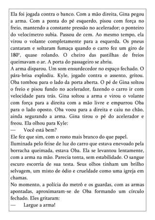 Ela foi jogada contra o banco. Com a mão direita, Gina pegou
a arma. Com a ponta do pé esquerdo, pisou com força no
freio, mantendo a constante pressão no acelerador; o ponteiro
do velocímetro subia. Passou de cem. Ao mesmo tempo, ela
virou o volante completamente para a esquerda. Os pneus
cantaram e soltaram fumaça quando o carro fez um giro de
180°, quase rolando. O cheiro das pastilhas de freios
queimavam o ar. A porta do passageiro se abriu.
A arma disparou. Um som ensurdecedor no espaço fechado. O
pára-brisa explodiu. Kyle, jogado contra o assento, gritou.
Oba tombou para o lado da porta aberta. O pé de Gina soltou
o freio e pisou fundo no acelerador, fazendo o carro ir com
velocidade para trás. Gina soltou a arma e virou o volante
com força para a direita com a mão livre e empurrou Oba
para o lado oposto. Oba voou para a direita e caiu no chão,
ainda segurando a arma. Gina tirou o pé do acelerador e
freou. Ela olhou para Kyle:
—      Você está bem?
Ele fez que sim, com o rosto mais branco do que papel.
Iluminada pelo feixe de luz do carro que estava enevoado pela
borracha queimada, estava Oba. Ela se levantou lentamente,
com a arma na mão. Parecia tonta, sem estabilidade. O sangue
escuro escorria de sua testa. Seus olhos tinham um brilho
selvagem, um misto de ódio e crueldade como uma igreja em
chamas.
No momento, a polícia do metrô e os guardas, com as armas
apontadas, aproximaram-se de Oba formando um círculo
fechado. Eles gritaram:
—      Largue a arma!
 