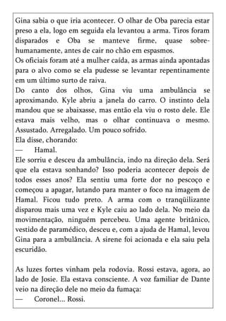Gina sabia o que iria acontecer. O olhar de Oba parecia estar
preso a ela, logo em seguida ela levantou a arma. Tiros foram
disparados e Oba se manteve firme, quase sobre-
humanamente, antes de cair no chão em espasmos.
Os oficiais foram até a mulher caída, as armas ainda apontadas
para o alvo como se ela pudesse se levantar repentinamente
em um último surto de raiva.
Do canto dos olhos, Gina viu uma ambulância se
aproximando. Kyle abriu a janela do carro. O instinto dela
mandou que se abaixasse, mas então ela viu o rosto dele. Ele
estava mais velho, mas o olhar continuava o mesmo.
Assustado. Arregalado. Um pouco sofrido.
Ela disse, chorando:
—     Hamal.
Ele sorriu e desceu da ambulância, indo na direção dela. Será
que ela estava sonhando? Isso poderia acontecer depois de
todos esses anos? Ela sentiu uma forte dor no pescoço e
começou a apagar, lutando para manter o foco na imagem de
Hamal. Ficou tudo preto. A arma com o tranqüilizante
disparou mais uma vez e Kyle caiu ao lado dela. No meio da
movimentação, ninguém percebeu. Uma agente britânico,
vestido de paramédico, desceu e, com a ajuda de Hamal, levou
Gina para a ambulância. A sirene foi acionada e ela saiu pela
escuridão.

As luzes fortes vinham pela rodovia. Rossi estava, agora, ao
lado de Josie. Ela estava consciente. A voz familiar de Dante
veio na direção dele no meio da fumaça:
—     Coronel... Rossi.
 