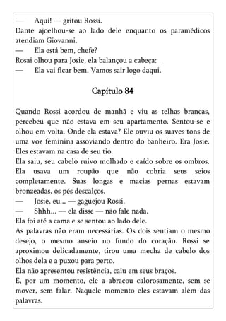—     Aqui! — gritou Rossi.
Dante ajoelhou-se ao lado dele enquanto os paramédicos
atendiam Giovanni.
—     Ela está bem, chefe?
Rosai olhou para Josie, ela balançou a cabeça:
—     Ela vai ficar bem. Vamos sair logo daqui.

                       Capítulo 84

Quando Rossi acordou de manhã e viu as telhas brancas,
percebeu que não estava em seu apartamento. Sentou-se e
olhou em volta. Onde ela estava? Ele ouviu os suaves tons de
uma voz feminina assoviando dentro do banheiro. Era Josie.
Eles estavam na casa de seu tio.
Ela saiu, seu cabelo ruivo molhado e caído sobre os ombros.
Ela usava um roupão que não cobria seus seios
completamente. Suas longas e macias pernas estavam
bronzeadas, os pés descalços.
—     Josie, eu... — gaguejou Rossi.
—     Shhh... — ela disse — não fale nada.
Ela foi até a cama e se sentou ao lado dele.
As palavras não eram necessárias. Os dois sentiam o mesmo
desejo, o mesmo anseio no fundo do coração. Rossi se
aproximou delicadamente, tirou uma mecha de cabelo dos
olhos dela e a puxou para perto.
Ela não apresentou resistência, caiu em seus braços.
E, por um momento, ele a abraçou calorosamente, sem se
mover, sem falar. Naquele momento eles estavam além das
palavras.
 