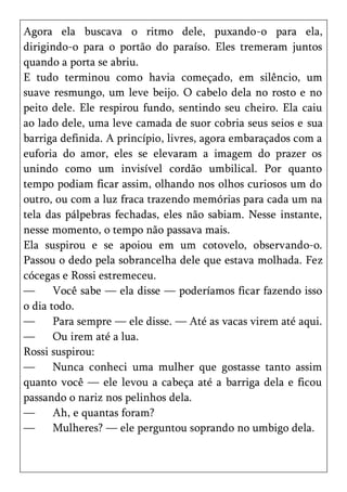Agora ela buscava o ritmo dele, puxando-o para ela,
dirigindo-o para o portão do paraíso. Eles tremeram juntos
quando a porta se abriu.
E tudo terminou como havia começado, em silêncio, um
suave resmungo, um leve beijo. O cabelo dela no rosto e no
peito dele. Ele respirou fundo, sentindo seu cheiro. Ela caiu
ao lado dele, uma leve camada de suor cobria seus seios e sua
barriga definida. A princípio, livres, agora embaraçados com a
euforia do amor, eles se elevaram a imagem do prazer os
unindo como um invisível cordão umbilical. Por quanto
tempo podiam ficar assim, olhando nos olhos curiosos um do
outro, ou com a luz fraca trazendo memórias para cada um na
tela das pálpebras fechadas, eles não sabiam. Nesse instante,
nesse momento, o tempo não passava mais.
Ela suspirou e se apoiou em um cotovelo, observando-o.
Passou o dedo pela sobrancelha dele que estava molhada. Fez
cócegas e Rossi estremeceu.
—      Você sabe — ela disse — poderíamos ficar fazendo isso
o dia todo.
—      Para sempre — ele disse. — Até as vacas virem até aqui.
—      Ou irem até a lua.
Rossi suspirou:
—      Nunca conheci uma mulher que gostasse tanto assim
quanto você — ele levou a cabeça até a barriga dela e ficou
passando o nariz nos pelinhos dela.
—      Ah, e quantas foram?
—      Mulheres? — ele perguntou soprando no umbigo dela.
 