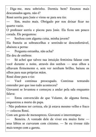 - Diga-me, meu sobrinho. Dormiu bem? Estamos mais
descansados agora, não é?
Rossi sorriu para Josie e virou-se para seu tio:
—     Sim, muito mais. Obrigado por nos deixar ficar no
quarto vazio.
O professor sorriu e piscou para Josie. Ela ficou um pouco
corada. Ele perguntou:
—     Sonhou com alguma coisa, minha jovem?
Ela franziu as sobrancelhas e sentindo-se desconfortável,
abaixou a perna:
—     Pergunta estranha, não acha?
Ele deu de ombros:
—     Só achei que talvez sua intuição feminina falasse com
você durante a noite, através dos sonhos — seus olhos a
olhavam firmemente e, sem ver nenhum brilho, baixou os
olhos para suas próprias mãos.
Rossi disse para o tio:
—     Você continua preocupado. Continua tentando
entender por que isso tudo aconteceu?
Giovanni se levantou e começou a andar pela sala enquanto
falava:
—     Estou convencido de que Volante, de alguma forma,
orquestrou a morte do papa.
- Não podemos ter certeza, ele já estava mesmo velho e fraco
— colocou Rossi.
Com um gesto de menosprezo, Giovanni o interrompeu:
—     Besteira. A vontade dele de viver era muito forte —
seus lábios se curvaram com cinismo. — Se eu tivesse tido
mais tempo com a garota.
 