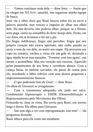 —      Vamos continuar atrás dela — disse Josie. — Assim que
eu chegar em Tel Aviv, amanhã, vou organizar minha equipe
de busca.
Josie viu o olhar duro que Rossi lançou sobre ela ao ouvir a
palavra amanhã, mas venceu o impulso de olhar nos olhos
dele. Ela não deveria, não poderia olhar, porque, se o fizesse,
seria pega, cairia na armadilha do forte desejo dele. Então, em
vez disso, ela se levantou e foi até a pia.
Ela fingiu indiferença, fingiu não perceber, fingiu que seu
próprio coração não estava apertado, não tinha parado ao
ouvir o som da voz dele, ao sentir seu toque. Ela procurou um
copo no armário, encheu e virou em um gole só, deixando a
água tépida levar suas emoções. "Termine com isso agora", sua
mente a aconselhou. Mas seu coração não escutou. Aquecido
pelos pensamentos de seu forte e carinhoso abraço. Com a
cabeça baixa, os ombros curvados, ela parou de costas para
ele, mordendo o lábio inferior com seus dentes pequenos e
impressionantemente brancos.
—      O que poderiam tirar de Gina? — disse Rossi.
Os olhos de Giovanni se arregalaram:
—      Com o tratamento adequado, ela pode ser salva.
Combinando hipnoterapia e EMDR (Dessensibilização e
Reprocessamento pelo Movimento dos Olhos).
Firmando-se, Josie se virou. Ela sorriu para Rossi, um sorriso
largo e direto. Ela olhou para Giovanni.
—      Isso tem algo a ver com reprogramação, não tem? — ela
perguntou distraída.
Rossi olhava para ela como um estudante.
 