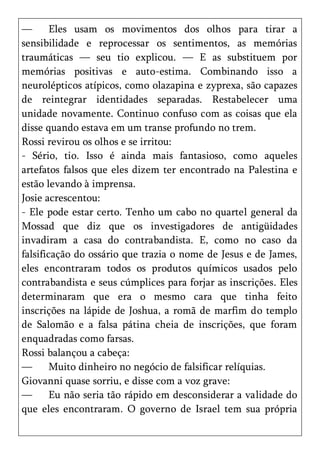 —       Eles usam os movimentos dos olhos para tirar a
sensibilidade e reprocessar os sentimentos, as memórias
traumáticas — seu tio explicou. — E as substituem por
memórias positivas e auto-estima. Combinando isso a
neurolépticos atípicos, como olazapina e zyprexa, são capazes
de reintegrar identidades separadas. Restabelecer uma
unidade novamente. Continuo confuso com as coisas que ela
disse quando estava em um transe profundo no trem.
Rossi revirou os olhos e se irritou:
- Sério, tio. Isso é ainda mais fantasioso, como aqueles
artefatos falsos que eles dizem ter encontrado na Palestina e
estão levando à imprensa.
Josie acrescentou:
- Ele pode estar certo. Tenho um cabo no quartel general da
Mossad que diz que os investigadores de antigüidades
invadiram a casa do contrabandista. E, como no caso da
falsificação do ossário que trazia o nome de Jesus e de James,
eles encontraram todos os produtos químicos usados pelo
contrabandista e seus cúmplices para forjar as inscrições. Eles
determinaram que era o mesmo cara que tinha feito
inscrições na lápide de Joshua, a romã de marfim do templo
de Salomão e a falsa pátina cheia de inscrições, que foram
enquadradas como farsas.
Rossi balançou a cabeça:
—       Muito dinheiro no negócio de falsificar relíquias.
Giovanni quase sorriu, e disse com a voz grave:
—       Eu não seria tão rápido em desconsiderar a validade do
que eles encontraram. O governo de Israel tem sua própria
 