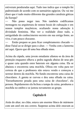 estiveram penduradas aqui. Tudo isso indica que o templo foi
padronizado de acordo com os santuários egípcios. Ou vai me
dizer que é tudo muito diferente das grandes catedrais góticas
da Europa?
—     Não posso negar isso. Nós também codificamos
mensagens na arquitetura de nossos locais de cultuação e em
nossos templos maçônicos, ocultando nossa adoração à
divindade feminina. Mas ver a realidade disso tudo, a
antiguidade do conhecimento secreto em sua antiga fonte, ao
vivo, é um pouco chocante.
—     Então prepare-se para ficar completamente chocado —
disse Faisal ao se dirigir para o altar. — Venha com a lanterna
até aqui. Quero que dê uma boa olhada nisso.

Acima da cúpula, uma jovem estudante afastou-se da área de
proteção enquanto olhava a pedra sagrada abaixo de seus pés
e quase caiu quando estes bateram em alguma coisa. Ela se
abaixou e encontrou uma mochila. Olhou em volta para ter
certeza de que a professora não estava vendo e começou a
xeretar dentro da mochila. No fundo encontrou uma caixa de
chocolates. A garota se curvou e deu uma olhada na caixa.
"Estranhamente pesada para uma caixa de chocolates", ela
pensou. Rapidamente ela fechou a tampa da caixa, pendurou a
mochila no ombro e se juntou novamente ao grupo.

                         Capítulo 6

Atrás do altar, no chão, estava um enorme bloco de mármore
com um anel em seu centro. Suspenso acima dele estavam as
 