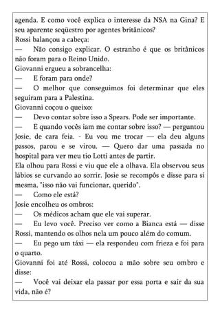agenda. E como você explica o interesse da NSA na Gina? E
seu aparente seqüestro por agentes britânicos?
Rossi balançou a cabeça:
—      Não consigo explicar. O estranho é que os britânicos
não foram para o Reino Unido.
Giovanni ergueu a sobrancelha:
—      E foram para onde?
—      O melhor que conseguimos foi determinar que eles
seguiram para a Palestina.
Giovanni coçou o queixo:
—      Devo contar sobre isso a Spears. Pode ser importante.
—      E quando vocês iam me contar sobre isso? — perguntou
Josie, de cara feia. - Eu vou me trocar — ela deu alguns
passos, parou e se virou. — Quero dar uma passada no
hospital para ver meu tio Lotti antes de partir.
Ela olhou para Rossi e viu que ele a olhava. Ela observou seus
lábios se curvando ao sorrir. Josie se recompôs e disse para si
mesma, "isso não vai funcionar, querido".
—      Como ele está?
Josie encolheu os ombros:
—      Os médicos acham que ele vai superar.
—      Eu levo você. Preciso ver como a Bianca está — disse
Rossi, mantendo os olhos nela um pouco além do comum.
—      Eu pego um táxi — ela respondeu com frieza e foi para
o quarto.
Giovanni foi até Rossi, colocou a mão sobre seu ombro e
disse:
—      Você vai deixar ela passar por essa porta e sair da sua
vida, não é?
 