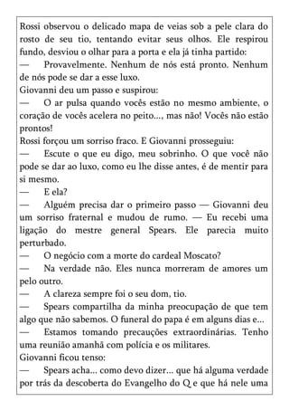 Rossi observou o delicado mapa de veias sob a pele clara do
rosto de seu tio, tentando evitar seus olhos. Ele respirou
fundo, desviou o olhar para a porta e ela já tinha partido:
—     Provavelmente. Nenhum de nós está pronto. Nenhum
de nós pode se dar a esse luxo.
Giovanni deu um passo e suspirou:
—     O ar pulsa quando vocês estão no mesmo ambiente, o
coração de vocês acelera no peito..., mas não! Vocês não estão
prontos!
Rossi forçou um sorriso fraco. E Giovanni prosseguiu:
—     Escute o que eu digo, meu sobrinho. O que você não
pode se dar ao luxo, como eu lhe disse antes, é de mentir para
si mesmo.
—     E ela?
—     Alguém precisa dar o primeiro passo — Giovanni deu
um sorriso fraternal e mudou de rumo. — Eu recebi uma
ligação do mestre general Spears. Ele parecia muito
perturbado.
—     O negócio com a morte do cardeal Moscato?
—     Na verdade não. Eles nunca morreram de amores um
pelo outro.
—     A clareza sempre foi o seu dom, tio.
—     Spears compartilha da minha preocupação de que tem
algo que não sabemos. O funeral do papa é em alguns dias e...
—     Estamos tomando precauções extraordinárias. Tenho
uma reunião amanhã com polícia e os militares.
Giovanni ficou tenso:
—     Spears acha... como devo dizer... que há alguma verdade
por trás da descoberta do Evangelho do Q e que há nele uma
 