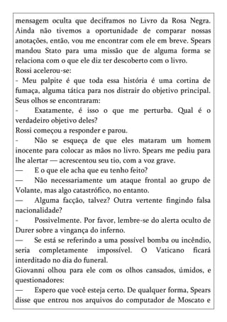 mensagem oculta que deciframos no Livro da Rosa Negra.
Ainda não tivemos a oportunidade de comparar nossas
anotações, então, vou me encontrar com ele em breve. Spears
mandou Stato para uma missão que de alguma forma se
relaciona com o que ele diz ter descoberto com o livro.
Rossi acelerou-se:
- Meu palpite é que toda essa história é uma cortina de
fumaça, alguma tática para nos distrair do objetivo principal.
Seus olhos se encontraram:
-     Exatamente, é isso o que me perturba. Qual é o
verdadeiro objetivo deles?
Rossi começou a responder e parou.
-     Não se esqueça de que eles mataram um homem
inocente para colocar as mãos no livro. Spears me pediu para
lhe alertar — acrescentou seu tio, com a voz grave.
—     E o que ele acha que eu tenho feito?
—     Não necessariamente um ataque frontal ao grupo de
Volante, mas algo catastrófico, no entanto.
—     Alguma facção, talvez? Outra vertente fingindo falsa
nacionalidade?
-     Possivelmente. Por favor, lembre-se do alerta oculto de
Durer sobre a vingança do inferno.
—     Se está se referindo a uma possível bomba ou incêndio,
seria completamente impossível. O Vaticano ficará
interditado no dia do funeral.
Giovanni olhou para ele com os olhos cansados, úmidos, e
questionadores:
—     Espero que você esteja certo. De qualquer forma, Spears
disse que entrou nos arquivos do computador de Moscato e
 