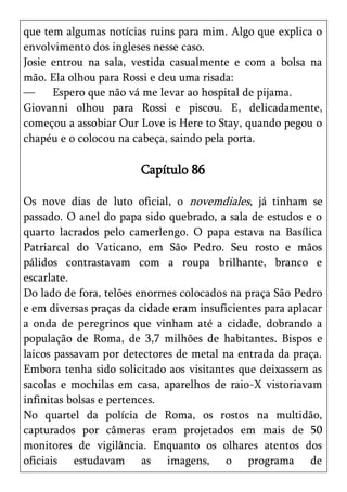 que tem algumas notícias ruins para mim. Algo que explica o
envolvimento dos ingleses nesse caso.
Josie entrou na sala, vestida casualmente e com a bolsa na
mão. Ela olhou para Rossi e deu uma risada:
—     Espero que não vá me levar ao hospital de pijama.
Giovanni olhou para Rossi e piscou. E, delicadamente,
começou a assobiar Our Love is Here to Stay, quando pegou o
chapéu e o colocou na cabeça, saindo pela porta.

                        Capítulo 86

Os nove dias de luto oficial, o novemdiales, já tinham se
passado. O anel do papa sido quebrado, a sala de estudos e o
quarto lacrados pelo camerlengo. O papa estava na Basílica
Patriarcal do Vaticano, em São Pedro. Seu rosto e mãos
pálidos contrastavam com a roupa brilhante, branco e
escarlate.
Do lado de fora, telões enormes colocados na praça São Pedro
e em diversas praças da cidade eram insuficientes para aplacar
a onda de peregrinos que vinham até a cidade, dobrando a
população de Roma, de 3,7 milhões de habitantes. Bispos e
laicos passavam por detectores de metal na entrada da praça.
Embora tenha sido solicitado aos visitantes que deixassem as
sacolas e mochilas em casa, aparelhos de raio-X vistoriavam
infinitas bolsas e pertences.
No quartel da polícia de Roma, os rostos na multidão,
capturados por câmeras eram projetados em mais de 50
monitores de vigilância. Enquanto os olhares atentos dos
oficiais estudavam as imagens, o programa de
 