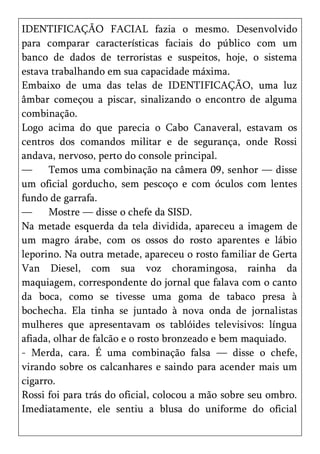 IDENTIFICAÇÃO FACIAL fazia o mesmo. Desenvolvido
para comparar características faciais do público com um
banco de dados de terroristas e suspeitos, hoje, o sistema
estava trabalhando em sua capacidade máxima.
Embaixo de uma das telas de IDENTIFICAÇÃO, uma luz
âmbar começou a piscar, sinalizando o encontro de alguma
combinação.
Logo acima do que parecia o Cabo Canaveral, estavam os
centros dos comandos militar e de segurança, onde Rossi
andava, nervoso, perto do console principal.
—     Temos uma combinação na câmera 09, senhor — disse
um oficial gorducho, sem pescoço e com óculos com lentes
fundo de garrafa.
—     Mostre — disse o chefe da SISD.
Na metade esquerda da tela dividida, apareceu a imagem de
um magro árabe, com os ossos do rosto aparentes e lábio
leporino. Na outra metade, apareceu o rosto familiar de Gerta
Van Diesel, com sua voz choramingosa, rainha da
maquiagem, correspondente do jornal que falava com o canto
da boca, como se tivesse uma goma de tabaco presa à
bochecha. Ela tinha se juntado à nova onda de jornalistas
mulheres que apresentavam os tablóides televisivos: língua
afiada, olhar de falcão e o rosto bronzeado e bem maquiado.
- Merda, cara. É uma combinação falsa — disse o chefe,
virando sobre os calcanhares e saindo para acender mais um
cigarro.
Rossi foi para trás do oficial, colocou a mão sobre seu ombro.
Imediatamente, ele sentiu a blusa do uniforme do oficial
 