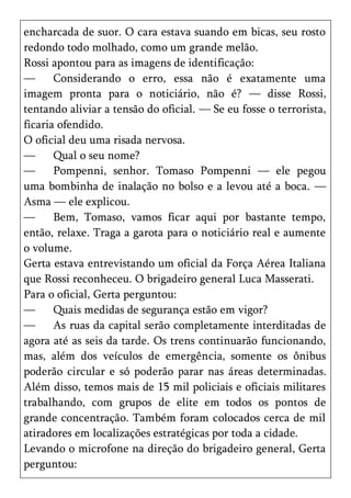 encharcada de suor. O cara estava suando em bicas, seu rosto
redondo todo molhado, como um grande melão.
Rossi apontou para as imagens de identificação:
—      Considerando o erro, essa não é exatamente uma
imagem pronta para o noticiário, não é? — disse Rossi,
tentando aliviar a tensão do oficial. — Se eu fosse o terrorista,
ficaria ofendido.
O oficial deu uma risada nervosa.
—      Qual o seu nome?
—      Pompenni, senhor. Tomaso Pompenni — ele pegou
uma bombinha de inalação no bolso e a levou até a boca. —
Asma — ele explicou.
—      Bem, Tomaso, vamos ficar aqui por bastante tempo,
então, relaxe. Traga a garota para o noticiário real e aumente
o volume.
Gerta estava entrevistando um oficial da Força Aérea Italiana
que Rossi reconheceu. O brigadeiro general Luca Masserati.
Para o oficial, Gerta perguntou:
—      Quais medidas de segurança estão em vigor?
—      As ruas da capital serão completamente interditadas de
agora até as seis da tarde. Os trens continuarão funcionando,
mas, além dos veículos de emergência, somente os ônibus
poderão circular e só poderão parar nas áreas determinadas.
Além disso, temos mais de 15 mil policiais e oficiais militares
trabalhando, com grupos de elite em todos os pontos de
grande concentração. Também foram colocados cerca de mil
atiradores em localizações estratégicas por toda a cidade.
Levando o microfone na direção do brigadeiro general, Gerta
perguntou:
 