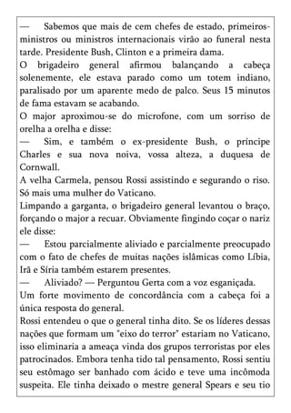 —      Sabemos que mais de cem chefes de estado, primeiros-
ministros ou ministros internacionais virão ao funeral nesta
tarde. Presidente Bush, Clinton e a primeira dama.
O brigadeiro general afirmou balançando a cabeça
solenemente, ele estava parado como um totem indiano,
paralisado por um aparente medo de palco. Seus 15 minutos
de fama estavam se acabando.
O major aproximou-se do microfone, com um sorriso de
orelha a orelha e disse:
—      Sim, e também o ex-presidente Bush, o príncipe
Charles e sua nova noiva, vossa alteza, a duquesa de
Cornwall.
A velha Carmela, pensou Rossi assistindo e segurando o riso.
Só mais uma mulher do Vaticano.
Limpando a garganta, o brigadeiro general levantou o braço,
forçando o major a recuar. Obviamente fingindo coçar o nariz
ele disse:
—      Estou parcialmente aliviado e parcialmente preocupado
com o fato de chefes de muitas nações islâmicas como Líbia,
Irã e Síria também estarem presentes.
—      Aliviado? — Perguntou Gerta com a voz esganiçada.
Um forte movimento de concordância com a cabeça foi a
única resposta do general.
Rossi entendeu o que o general tinha dito. Se os líderes dessas
nações que formam um "eixo do terror" estariam no Vaticano,
isso eliminaria a ameaça vinda dos grupos terroristas por eles
patrocinados. Embora tenha tido tal pensamento, Rossi sentiu
seu estômago ser banhado com ácido e teve uma incômoda
suspeita. Ele tinha deixado o mestre general Spears e seu tio
 