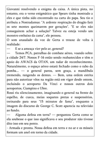 Giovanni resolvendo o enigma da caixa. A única pista, no
entanto, era o verso enigmático que Spears tinha mostrado a
eles e que tinha sido encontrado na carta do papa. Seu tio o
atribuiu a Nostradamus: "A ardente respiração do dragão fará
os sete montes queimarem por gerações". "E se eles não
conseguirem achar a solução? Talvez eu esteja vendo um
monstro embaixo da cama", ele pensou.
O som anasalado da voz de Gerta o trouxe de volta à
realidade:
—      E se a ameaça vier pelo ar, general?
—      Temos PCA, patrulhas de combate aéreo, voando sobre
a cidade 24/7. Nossos F-16 estão sendo reabastecidos e têm o
apoio do AWACS da OTAN, um radar de reconhecimento.
Naturalmente, o espaço aéreo estará fechado como o rabo da
pomba... — o general parou, sem graça, a mandíbula
tremendo, rangendo os dentes. — Bem, uma ordem estrita
para não autorizar vôos na região está em vigor desde ontem,
incluindo o aeroporto Da Vinci e nossos outros dois
aeroportos, Ciampino e Ubre.
Rossi riu silenciosamente, imaginando o general na frente do
espelho, de cueca, meias soquetes pretas e suspensórios,
treinando para seus "15 minutos de fama", enquanto a
imagem do discurso de George C. Scott aparecia na televisão
ao fundo.
—      Alguma defesa em terra? — perguntou Gerta como se
ela soubesse o que isso significava e seu produtor não tivesse
dito isso em seu ponto.
- Armada e pronta. Nossa defesa em terra e no ar e os mísseis
formam um anel em torno da cidade.
 