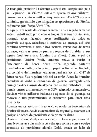 O triângulo protetor do Serviço Secreto era completado pelo
ar. Seguindo um VC-25A estavam quatro navios militares,
movendo-se a cinco milhas enquanto um AWACS abria o
caminho, garantindo que ninguém se aproximasse da Firefly,
codinome para Força Aérea Um.
A equipe avançada do serviço secreto tinha chegado semanas
antes. Trabalhando junto com as forças de segurança italianas,
traçando rotas, fazendo novas verificações de todos os
possíveis cabeças, atiradores e cenários de ameaça até seus
cérebros ferverem e seus olhos ficarem vermelhos de tanto
cansaço, estavam prontos para a chegada de Tumbler e sua
esposa (codinome para Menina dos olhos). Como o pai do
presidente, Timber Wolf, também estava a bordo, o
funcionário da Força Aérea tinha separado bastante
costelinhas e molho, o favorito do papai. A limusine blindada,
e a comitiva de limusines, era acompanhada por um C-17 da
Força Aérea. Elas seguiam pelo sol da tarde. Atrás da limusine
presidencial vinha o caminhão de guerra. Carregado com
munição extra e armas de alto-calibre — metralhadoras, Uzis
e mais outros armamentos — o SUV adaptado os aguardava.
Haviam vários militares italianos e agentes de se¬gurança na
rodovia e nas proximidades, o suficiente para fazer uma
revolução.
Agentes extras estavam na tone de controle da base aérea de
Pratica-di-mare. Anéis concêntricos de segurança estavam em
posição ao redor do presidente e da primeira dama.
O agente responsável, com a cabeça pulsando por causa de
uma leve ressaca das muitas cervejas que tomara com a equipe
avançada do presidente alemão Kohl, estava ao lado da
 
