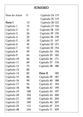 SUMÁRIO

Nota do Autor   11       Capítulo 24 115
                         Capítulo 25 119
Parte I         13       Capítulo 26 122
Capítulo 1      15       Capítulo 27 126
Capítulo 2      21      Capítulo 28 133
Capítulo 3      26      Capítulo 29 135
Capítulo 4      33      Capítulo 30 139
Capítulo 5      39      Capítulo 31 147
Capítulo 6      45      Capítulo 32 151
Capítulo 7      52      Capítulo 33 154
Capítulo 8      59      Capítulo 34 156
Capítulo 9      64      Capítulo 35 165
Capítulo 10     66      Capítulo 36 171
Capítulo 11     69      Capítulo 37 176
Capítulo 12     75      Capítulo 38 180
Capítulo 13     80
Capítulo 14     82      Parte II      185
Capítulo 15     86      Capítulo 39   187
Capítulo 16     90      Capítulo 40   188
Capítulo 17     94      Capítulo 41   193
Capítulo 18     98      Capítulo 42   195
Capítulo 19     100     Capítulo 43   197
Capítulo 20     103     Capítulo 44   200
Capítulo 21     105     Capítulo 45   203
Capítulo 22     109     Capítulo 46   207
Capítulo 23     112     Capítulo 47   210
Capítulo 48     216     Capítulo 71   339
 