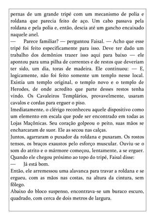 pernas de um grande tripé com um mecanismo de polia e
roldana que parecia feito de aço. Um cabo passava pela
roldana e pela polia e, então, descia até um gancho encaixado
naquele anel.
—     Parece familiar? — perguntou Faisal. — Acho que esse
tripé foi feito especificamente para isso. Deve ter dado um
trabalho dos demônios trazer isso aqui para baixo — ele
apontou para uma pilha de correntes e de restos que deveriam
ter sido, um dia, toras de madeira. Ele continuou: — E,
logicamente, não foi feito somente um templo nesse local.
Existia um templo original, o templo novo e o templo de
Herodes, de onde acredito que parte desses restos tenha
vindo. Os Cavaleiros Templários, provavelmente, usaram
cavalos e cordas para erguer o piso.
Imediatamente, o clérigo reconheceu aquele dispositivo como
um elemento em escala que pode ser encontrado em todas as
Lojas Maçônicas. Seu coração golpeou o peito, suas mãos se
encharcaram de suor. Ele as secou nas calças.
Juntos, agarraram o puxador da roldana e puxaram. Os rostos
tensos, os braços exaustos pelo esforço muscular. Ouviu-se o
som do atrito e o mármore começou, lentamente, a se erguer.
Quando ele chegou próximo ao topo do tripé, Faisal disse:
—     Já está bom.
Então, ele arremessou uma alavanca para travar a roldana e se
ergueu, com as mãos nas costas, na altura da cintura, sem
fôlego.
Abaixo do bloco suspenso, encontrava-se um buraco escuro,
quadrado, com cerca de dois metros de largura.
 