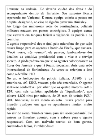 limusine na rodovia. Ele deveria cuidar dos alvos e do
acompanhante dentro da limusine. Seu parceiro ficaria
esperando no Vaticano. E outra equipe estaria a postos no
hospital designado, no caso de alguém puxar um Hinckley.
Ao longo das numerosas rotas de contingência, policiais
militares estavam em pontos estratégicos. E equipes extras
que estavam em tanques faziam a vigilância da polícia e da
comitiva.
O agente responsável deu o sinal pelo microfone de que tudo
estava limpo para os agentes a bordo do Firefly, que taxiava.
"Você morre, nós voamos", ele pensou, lembrando-se dos
detalhes da comitiva presidencial com o vice e o serviço
secreto. A piada padrão era que se os agentes colecionassem as
flores dos funerais a que já foram, poderiam abrir uma rede
internacional de floriculturas. Às vezes se referiam a isso
como o detalhe FTD.
No ar, o helicóptero da polícia italiana, AB206, e da
americana, AC-130U, voavam pelo céu amarelado. O agente
sentia-se confortável por saber que os quatro motores GAU-
12/U com seis canhões, apelidado de "Equalizador", que
soltava 1.800 tiros por minuto, de 25 mm de urânio PGU-
20/U blindadas, estava atento ao solo. Estava pronto para
impedir qualquer um que se aproximasse muito, muito
rápido.
Ao sair do avião, Tumbler virou para seu acompanhante. Ele
entrou na limusine, apontou com a cabeça para o agente
responsável. Com um malvado sorriso de bom garoto,
curvando os lábios, Tumbler disse:
 