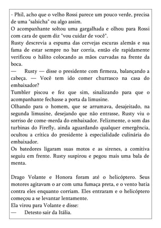 - Phil, acho que o velho Rossi parece um pouco verde, precisa
de uma "salsicha" ou algo assim.
O acompanhante soltou uma gargalhada e olhou para Rossi
com cara de quem diz "vou cuidar de você".
Rusty descrevia a espuma das cervejas escuras alemãs e sua
fama de estar sempre no bar corria, então ele rapidamente
verificou o hálito colocando as mãos curvadas na frente da
boca.
—      Rusty — disse o presidente com firmeza, balançando a
cabeça. — Você tem ido comer churrasco na casa do
embaixador?
Tumbler piscou e fez que sim, sinalizando para que o
acompanhante fechasse a porta da limusine.
Olhando para o homem, que se arrumava, desajeitado, na
segunda limusine, desejando que não entrasse, Rusty viu o
sorriso de come-merda do embaixador. Felizmente, o som das
turbinas do Firefly, ainda aguardando qualquer emergência,
ocultou a crítica do presidente à especialidade culinária do
embaixador.
Os batedores ligaram suas motos e as sirenes, a comitiva
seguiu em frente. Rusty suspirou e pegou mais uma bala de
menta.

Drago Volante e Honora foram até o helicóptero. Seus
motores agitavam o ar com uma fumaça preta, e o vento batia
contra eles enquanto corriam. Eles entraram e o helicóptero
começou a se levantar lentamente.
Ela virou para Volante e disse:
—     Detesto sair da Itália.
 
