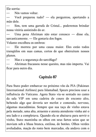 Ele sorriu:
—      Nós vamos voltar.
—      Você preparou tudo? — ela perguntou, apertando a
mão dele.
—      Sim, tem uma garrafa de Cristal... poderemos brindar
nossa vitória assistindo do ar.
—      Uma pena Ahriman não estar conosco — disse ela,
sarcasticamente. — Ele gostaria dos fogos.
Volante encolheu os ombros:
—      Ele morreu por uma causa maior. Eles estão todos
tranqüilos em suas camas, certos de que obstruíram nossos
planos.
—      Mas e a segurança do sarcófago?
—      Ahriman fracassou nesse quesito, mas não importa. Vai
ficar para outro dia.

                        Capítulo 87

Para Stato poder embarcar no próximo vôo da PIA (Pakistan
International Airlines) para Islamabad, Spears precisou usar a
influência do Vaticano. Agora Stato via-se sentado no canto
da sala VIP em uma cadeira de couro de encosto alto,
bebendo algo que deveria ser merlot e comendo, nervoso,
algumas macadâmias. Sempre que sua taça de vinho estava
pela metade, uma alta, atraente e atenta atendente vinha até o
seu lado e a completava. Quando ela se abaixava para servir o
vinho, Stato mantinha os olhos em seus fartos seios que se
moviam sob a blusa branca, estilosa, de botões. Olhos verdes
aveludados, maçãs do rosto bem marcadas, ela andava com o
 