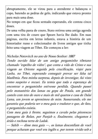 abruptamente, ele se virou para a atendente e balançou o
copo, batendo as pedras de gelo, indicando que estava pronto
para mais uma dose.
No tempo em que ficou sentado esperando, ele contou cinco
doses.
De uma velha pasta de couro, Stato retirou uma antiga agenda
com uma tira de couro que Spears havia lhe dado. Em suas
páginas, escrita em letras infantis, estava a história de um
historiador russo e colecionador de livros antigos que tinha
feito uma viagem ao Tibet. Ele começou a ler:

Nicholas Notovitch no ano de Nosso Senhor: 1887
Tendo ouvido falar de um antigo pergaminho tibetano
chamado "espelho de vidro", que conta a vida de Cristo e sua
viagem ao Oriente seguida pela crucificação, viajei para
Lasha, no Tibet, esperando conseguir provar ser falsa tal
blasfêmia. Para minha surpresa, depois de investigar, fui visto
como suspeito e recuei. Eu temia que toda a esperança de
encontrar o pergaminho estivesse perdida. Quando passei
pelo monastério dos lamas ou gopa de Potala, um grande
castelo com teto de ouro e mais de mil quartos e casa de Dalai
Lama, um jovem se aproximou de mim. Sussurrando, ele me
garantiu que poderia ser o meu guia e tradutor e que, de fato,
o pergaminho existia.
Com meu guia à frente, seguimos a cavalo pelas pitorescas
passagens de Bolan, por Punjab e, finalmente, chegamos à
árida e rochosa terra de Ladak.
— Sahib — disse meu guia —, os lamas desconfiam de você
porque acharam que você era inglês e, por terem vivido sob a
 