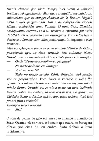 tirania chinesa por tanto tempo, eles vêem o império
britânico só aguardando. Mas fique tranqüilo, escondido no
subterrâneo que os monges chamam de "o Tesouro Negro",
estão muitos pergaminhos. Um é da coleção das escritas
Hindi... conhecidas como Puranas. O nono livro, Bhavisha
Mahapurana, escrito 115 d.C., reconta o encontro por volta
de 50 d.C. do rei Salomão e um estrangeiro, Yuz Asafou Issa, e
descreve o homem com olhos penetrantes, inteligentes e boas
maneiras.
Meu coração quase parou ao ouvir o nome islâmico de Cristo,
percebendo que, se fosse verdade, isso colocaria Nosso
Salvador no oriente antes da data aceitada para a crucificação.
— Onde foi esse encontro? — eu perguntei
— No norte da Índia, em Srinagar.
— Você me leva lá?
-      Tudo no tempo devido, Sahib. Primeiro você precisa
ver os pergaminhos. Você busca a verdade e Deus lhe
apresenta, sim? — ele parou e chutou seu cavalo, partindo à
minha frente, levando seu cavalo a parar em uma inclinada
ladeira. Sobre seu ombro, ao som dos passos, ele gritou: —
Cuidado, Sahib, o destino está no topo dessa ladeira. Você está
pronto para a verdade?
Eu engoli seco e respondi:
— Sim!

O som de pedras de gelo em um copo chamou a atenção de
Stato. Quando ele se virou, o homem que estava no bar agora
olhava por cima de seu ombro. Stato fechou o livro
rapidamente.
 